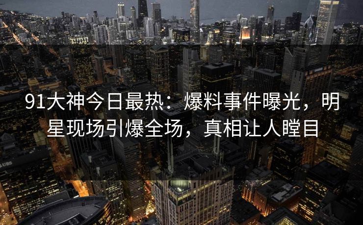 91大神今日最热：爆料事件曝光，明星现场引爆全场，真相让人瞠目
