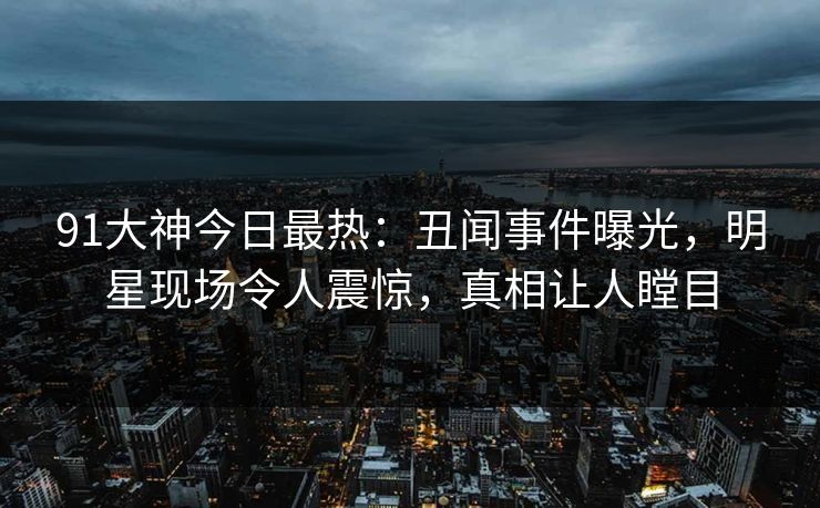 91大神今日最热：丑闻事件曝光，明星现场令人震惊，真相让人瞠目
