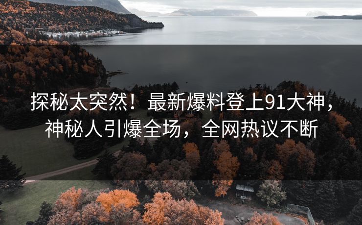 探秘太突然！最新爆料登上91大神，神秘人引爆全场，全网热议不断
