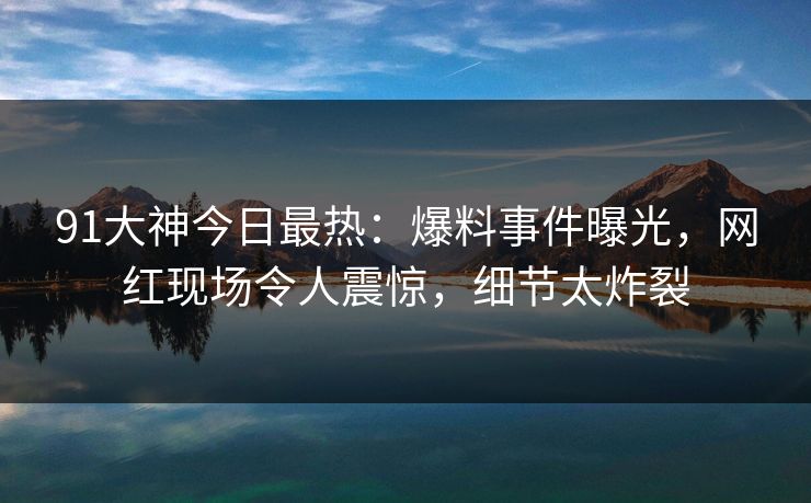 91大神今日最热：爆料事件曝光，网红现场令人震惊，细节太炸裂