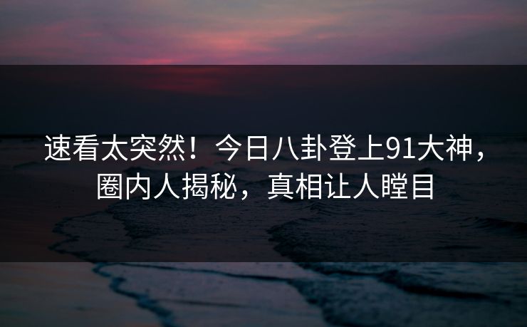 速看太突然！今日八卦登上91大神，圈内人揭秘，真相让人瞠目