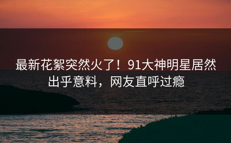 最新花絮突然火了！91大神明星居然出乎意料，网友直呼过瘾
