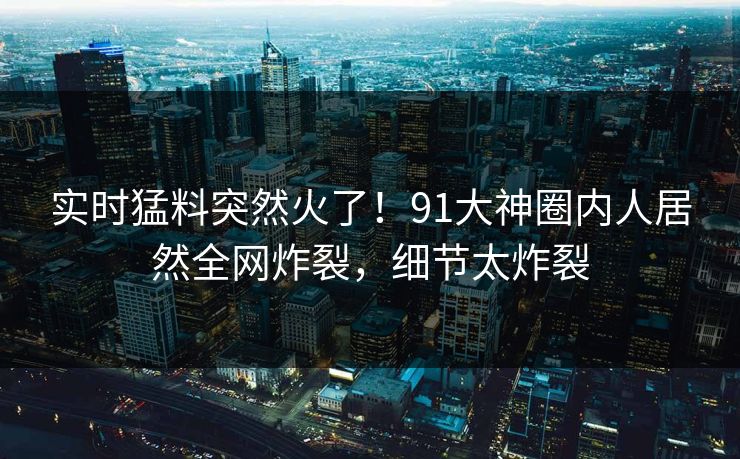 实时猛料突然火了！91大神圈内人居然全网炸裂，细节太炸裂