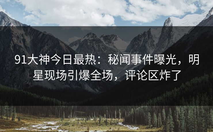 91大神今日最热：秘闻事件曝光，明星现场引爆全场，评论区炸了