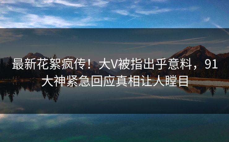 最新花絮疯传！大V被指出乎意料，91大神紧急回应真相让人瞠目