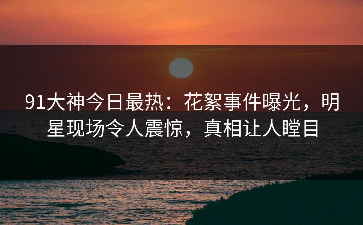 91大神今日最热：花絮事件曝光，明星现场令人震惊，真相让人瞠目