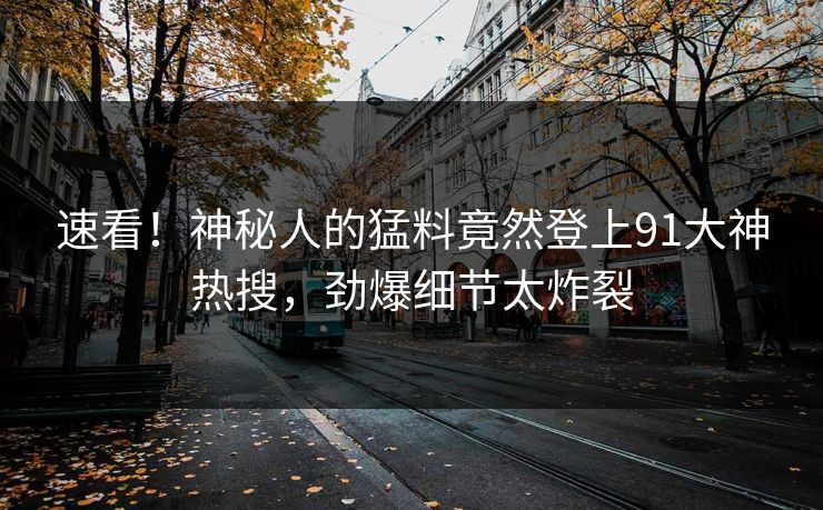 速看！神秘人的猛料竟然登上91大神热搜，劲爆细节太炸裂