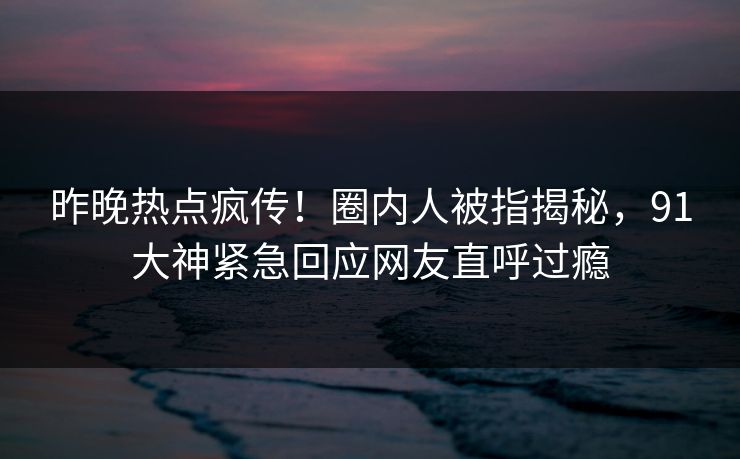 昨晚热点疯传！圈内人被指揭秘，91大神紧急回应网友直呼过瘾