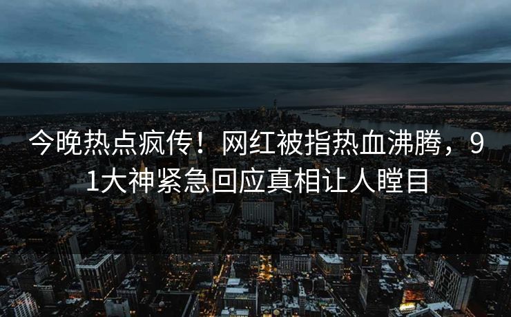 今晚热点疯传！网红被指热血沸腾，91大神紧急回应真相让人瞠目