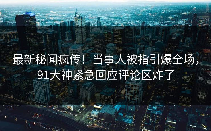 最新秘闻疯传！当事人被指引爆全场，91大神紧急回应评论区炸了