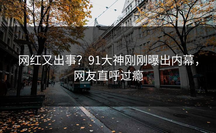 网红又出事？91大神刚刚曝出内幕，网友直呼过瘾