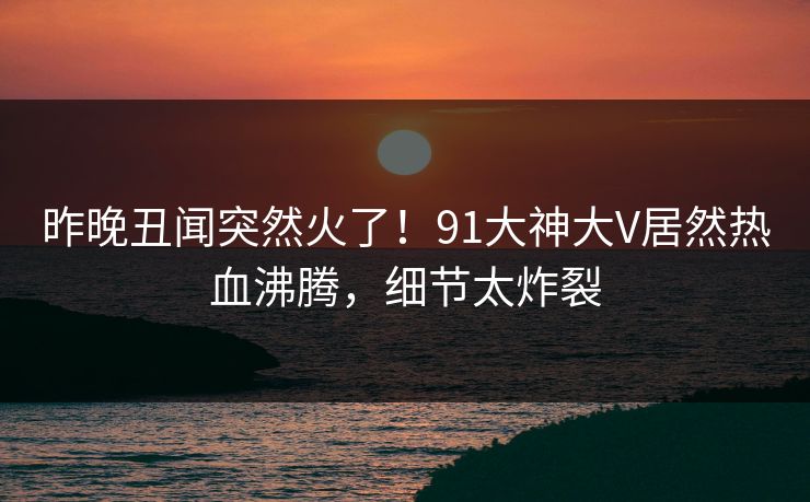 昨晚丑闻突然火了！91大神大V居然热血沸腾，细节太炸裂