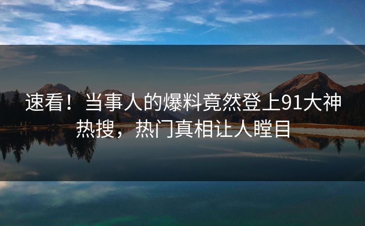 速看！当事人的爆料竟然登上91大神热搜，热门真相让人瞠目