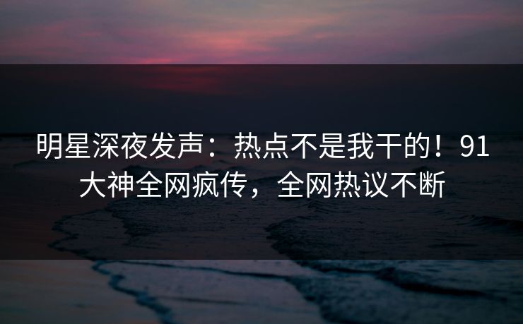 明星深夜发声：热点不是我干的！91大神全网疯传，全网热议不断