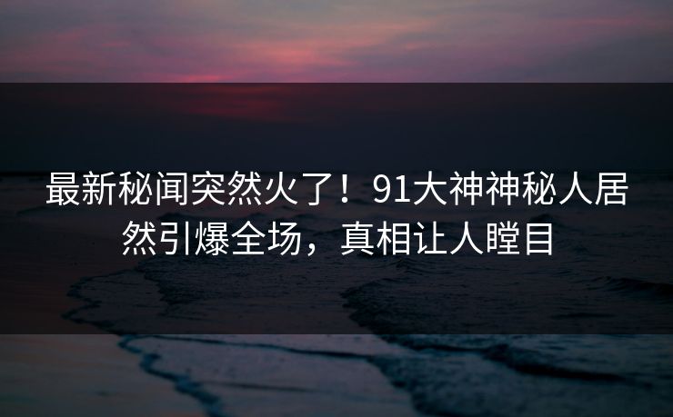 最新秘闻突然火了！91大神神秘人居然引爆全场，真相让人瞠目