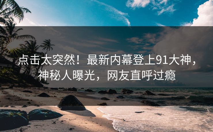 点击太突然！最新内幕登上91大神，神秘人曝光，网友直呼过瘾