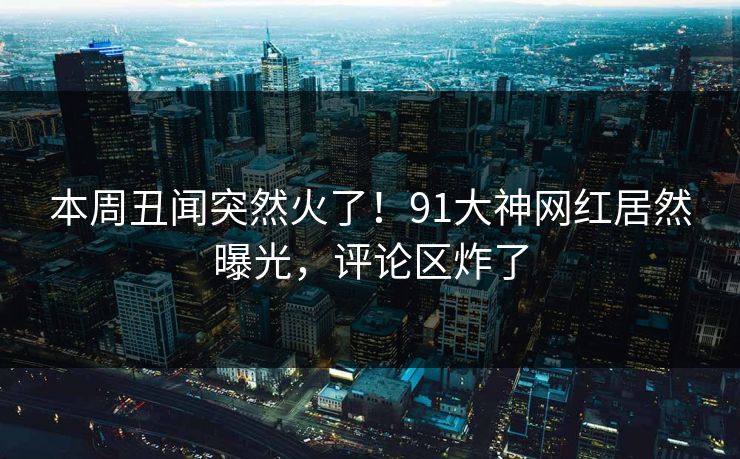本周丑闻突然火了！91大神网红居然曝光，评论区炸了