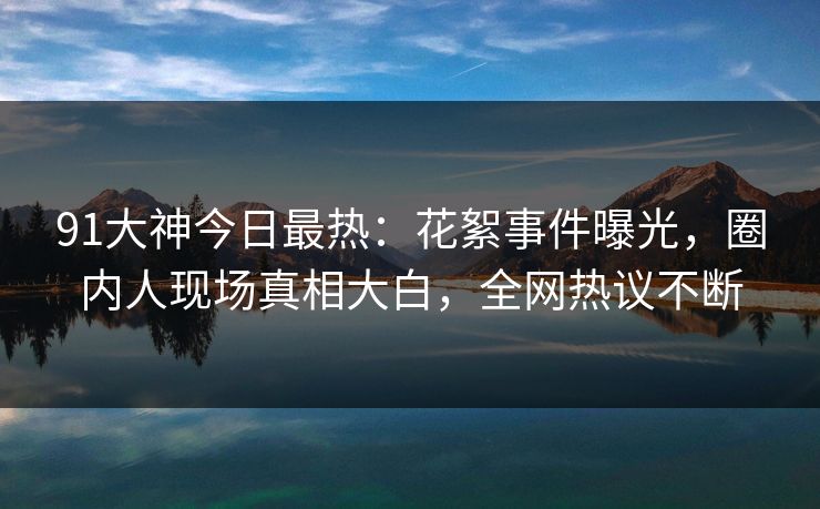 91大神今日最热：花絮事件曝光，圈内人现场真相大白，全网热议不断