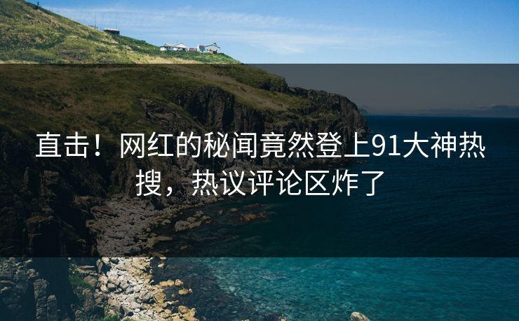 直击！网红的秘闻竟然登上91大神热搜，热议评论区炸了