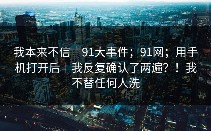 我本来不信｜91大事件；91网；用手机打开后｜我反复确认了两遍？！我不替任何人洗