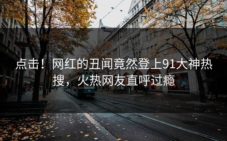 点击！网红的丑闻竟然登上91大神热搜，火热网友直呼过瘾