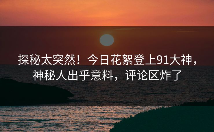 探秘太突然！今日花絮登上91大神，神秘人出乎意料，评论区炸了
