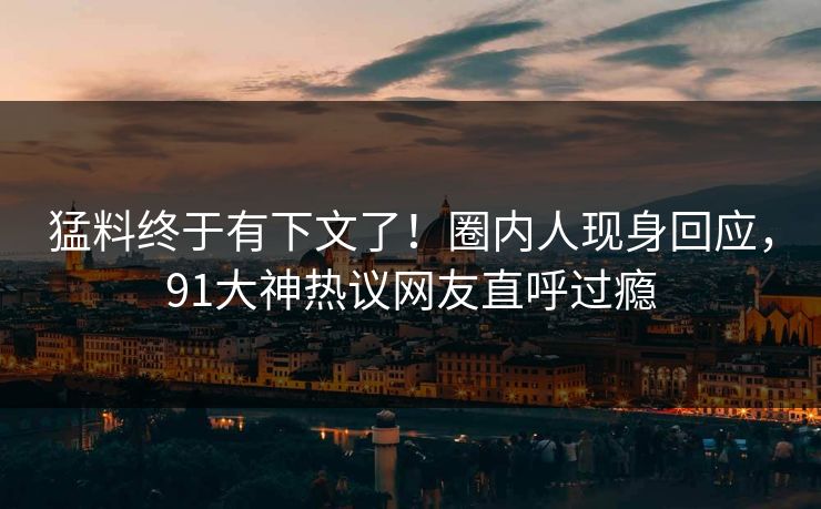 猛料终于有下文了！圈内人现身回应，91大神热议网友直呼过瘾