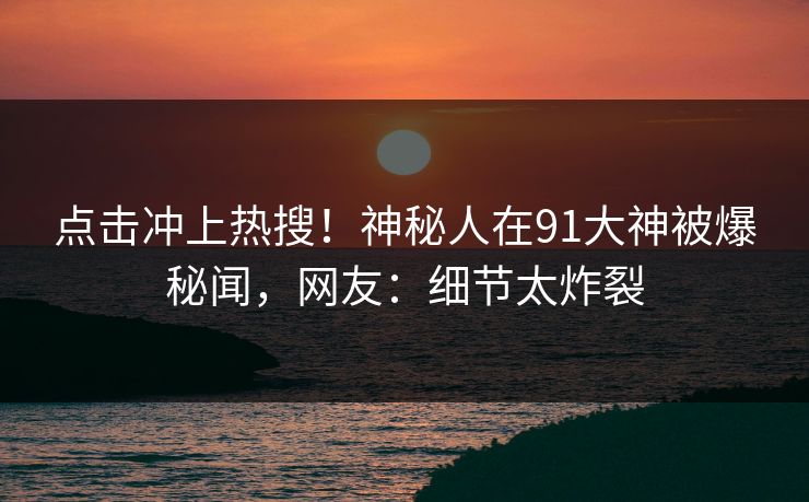 点击冲上热搜！神秘人在91大神被爆秘闻，网友：细节太炸裂
