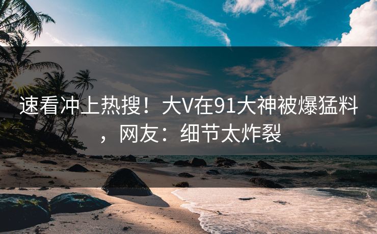 速看冲上热搜！大V在91大神被爆猛料，网友：细节太炸裂