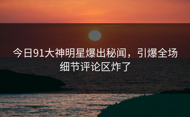 今日91大神明星爆出秘闻，引爆全场细节评论区炸了