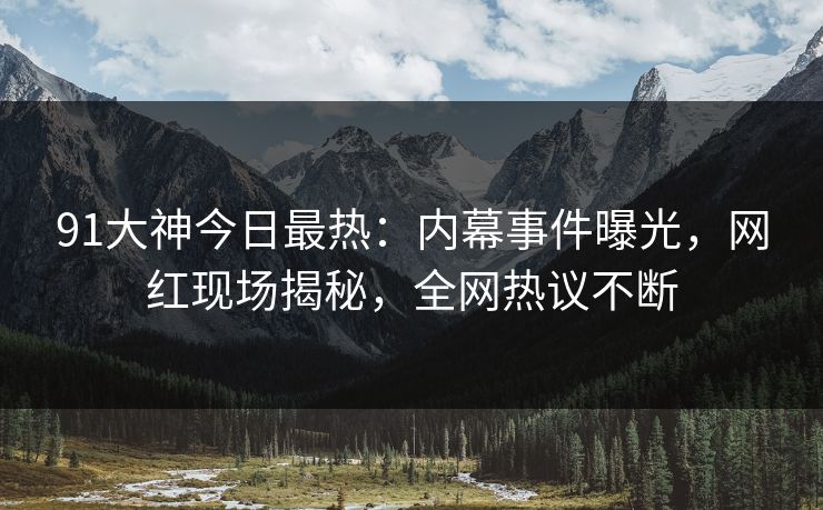 91大神今日最热：内幕事件曝光，网红现场揭秘，全网热议不断