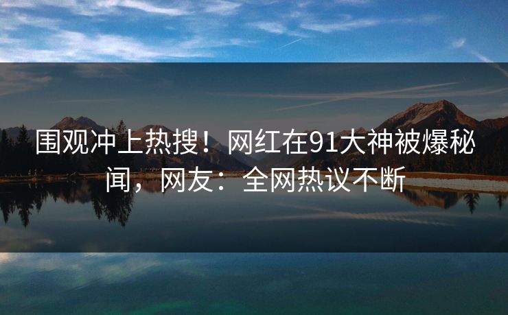 围观冲上热搜！网红在91大神被爆秘闻，网友：全网热议不断