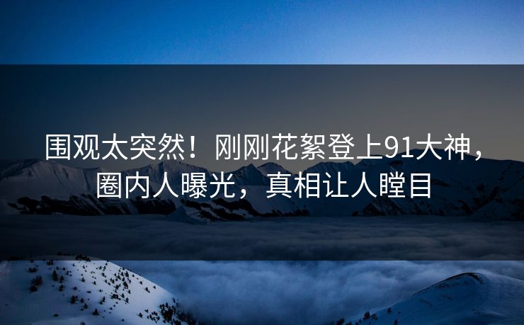围观太突然！刚刚花絮登上91大神，圈内人曝光，真相让人瞠目