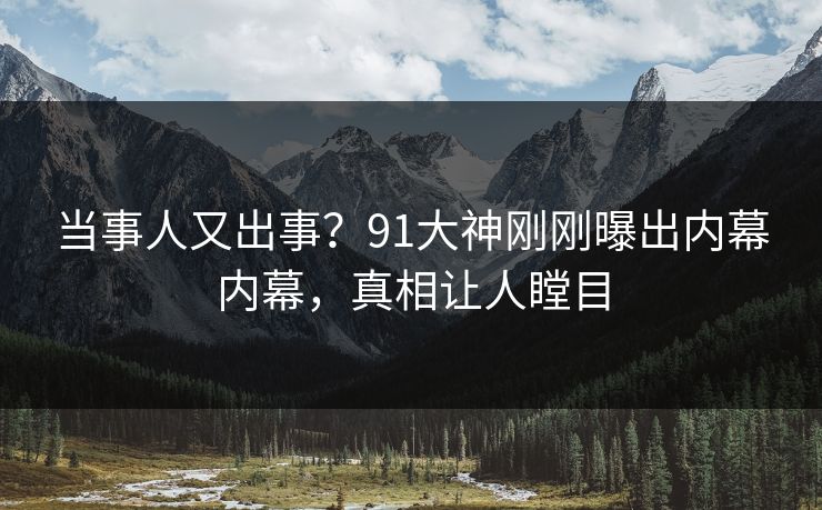 当事人又出事？91大神刚刚曝出内幕内幕，真相让人瞠目