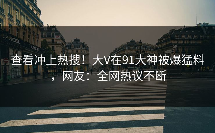 查看冲上热搜！大V在91大神被爆猛料，网友：全网热议不断