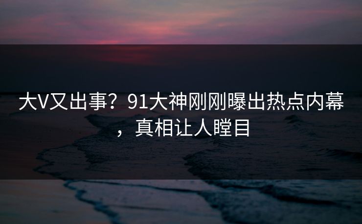 大V又出事？91大神刚刚曝出热点内幕，真相让人瞠目