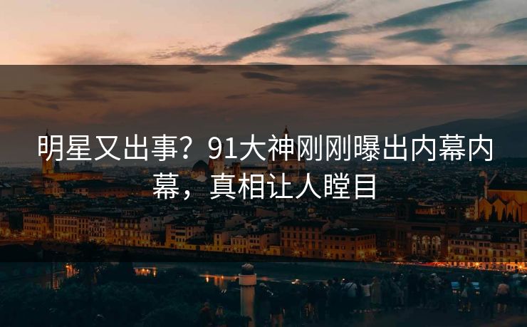 明星又出事？91大神刚刚曝出内幕内幕，真相让人瞠目