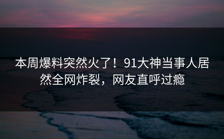 本周爆料突然火了！91大神当事人居然全网炸裂，网友直呼过瘾