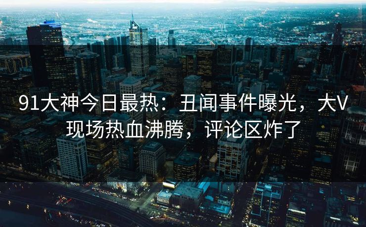 91大神今日最热：丑闻事件曝光，大V现场热血沸腾，评论区炸了