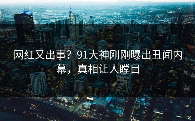 网红又出事？91大神刚刚曝出丑闻内幕，真相让人瞠目