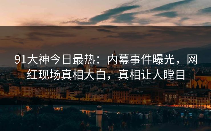 91大神今日最热：内幕事件曝光，网红现场真相大白，真相让人瞠目