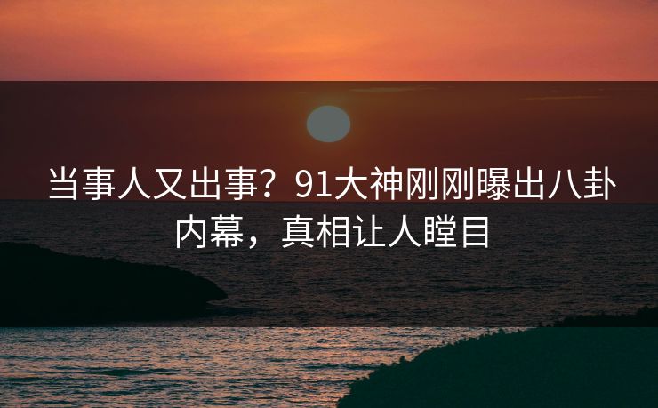 当事人又出事？91大神刚刚曝出八卦内幕，真相让人瞠目
