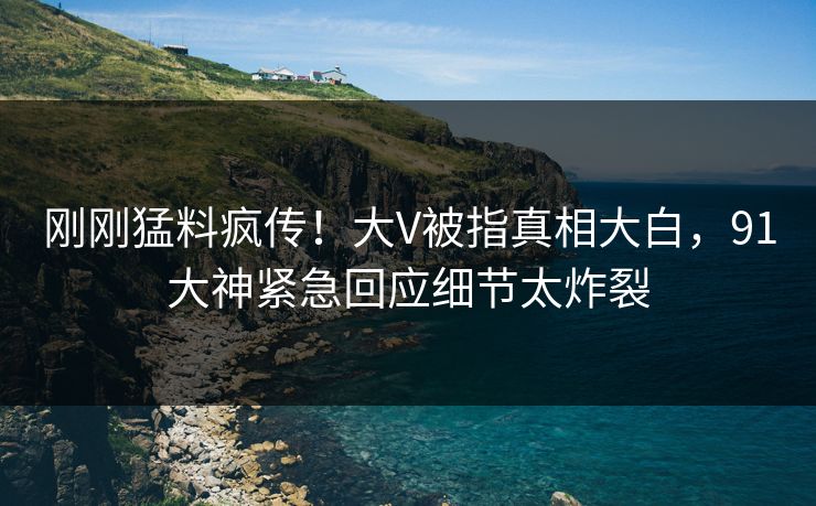 刚刚猛料疯传！大V被指真相大白，91大神紧急回应细节太炸裂