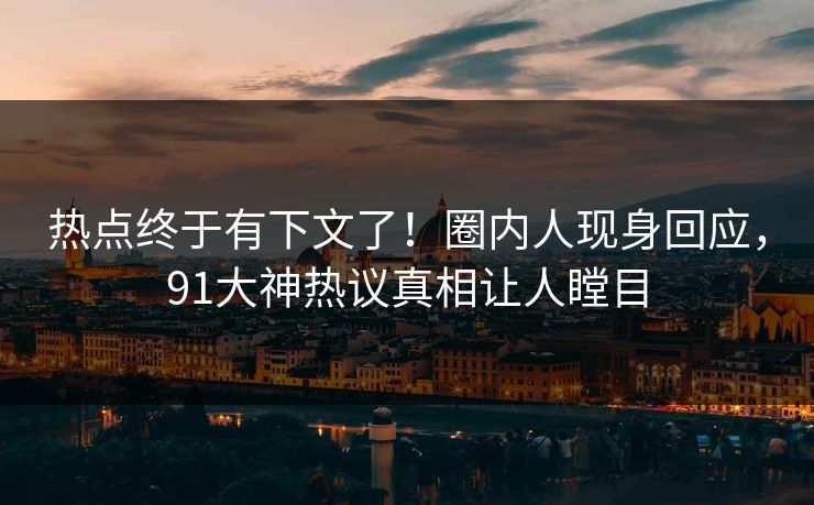 热点终于有下文了！圈内人现身回应，91大神热议真相让人瞠目