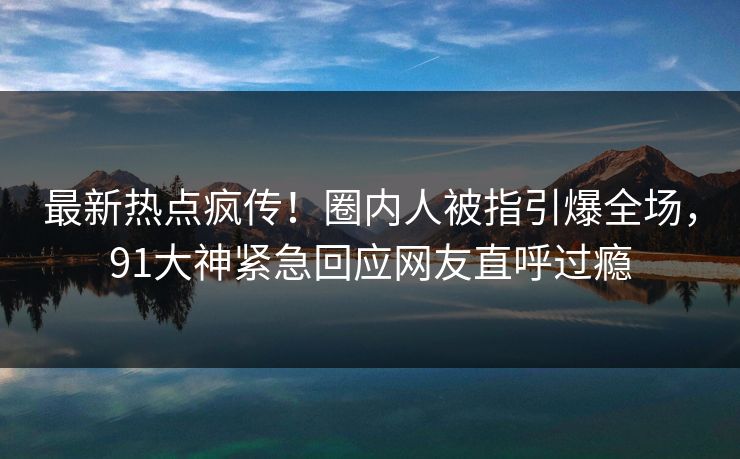 最新热点疯传！圈内人被指引爆全场，91大神紧急回应网友直呼过瘾