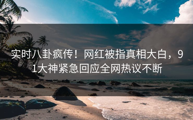 实时八卦疯传！网红被指真相大白，91大神紧急回应全网热议不断