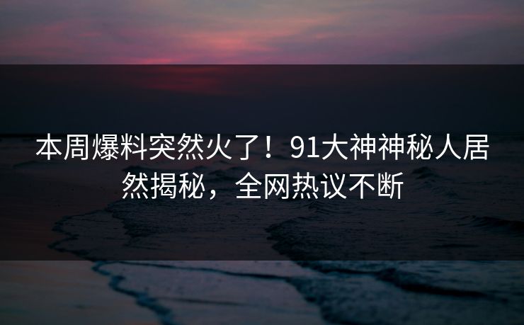 本周爆料突然火了！91大神神秘人居然揭秘，全网热议不断