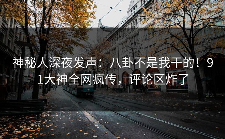 神秘人深夜发声：八卦不是我干的！91大神全网疯传，评论区炸了