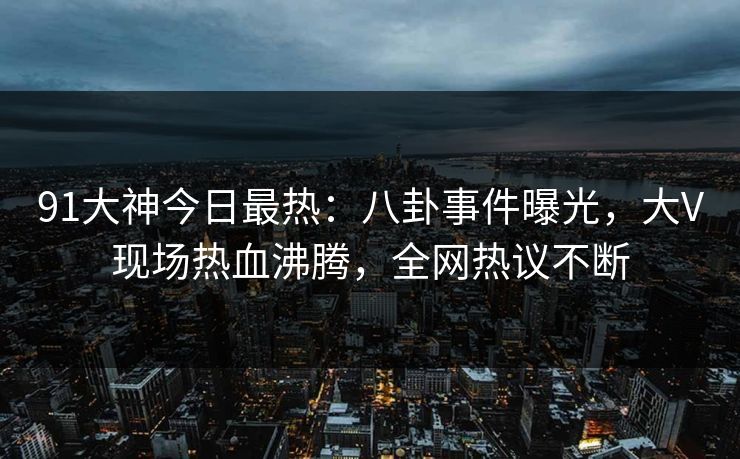 91大神今日最热：八卦事件曝光，大V现场热血沸腾，全网热议不断
