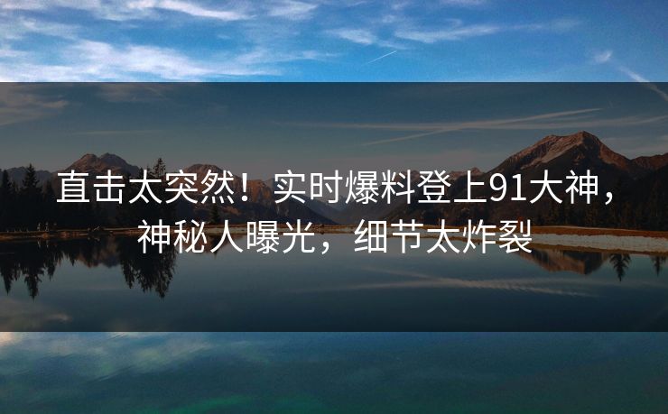 直击太突然！实时爆料登上91大神，神秘人曝光，细节太炸裂